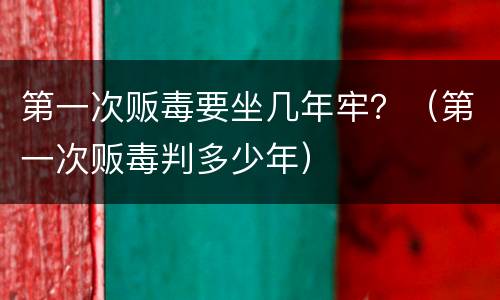 第一次贩毒要坐几年牢？（第一次贩毒判多少年）