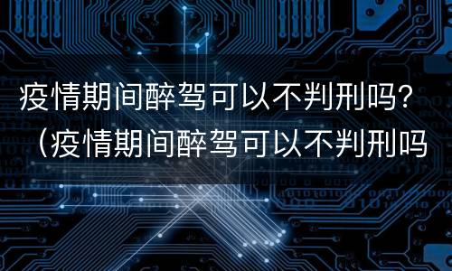 疫情期间醉驾可以不判刑吗？（疫情期间醉驾可以不判刑吗）
