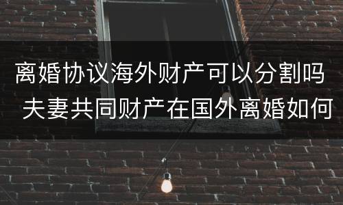 离婚协议海外财产可以分割吗 夫妻共同财产在国外离婚如何分割?