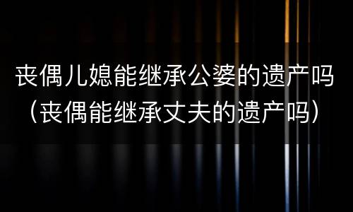 丧偶儿媳能继承公婆的遗产吗（丧偶能继承丈夫的遗产吗）