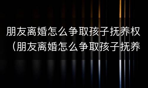 朋友离婚怎么争取孩子抚养权（朋友离婚怎么争取孩子抚养权和抚养权）