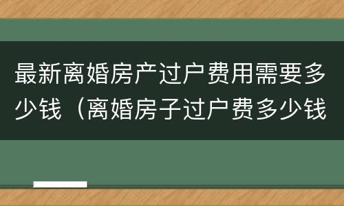 最新离婚房产过户费用需要多少钱（离婚房子过户费多少钱）