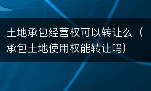 土地承包经营权可以转让么（承包土地使用权能转让吗）