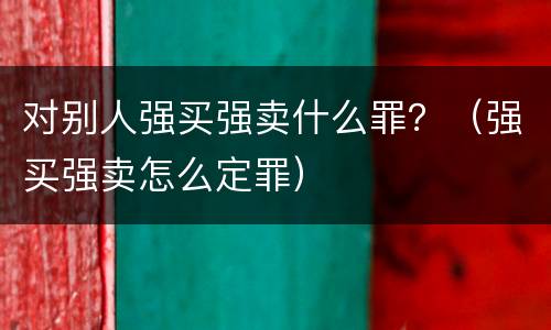 对别人强买强卖什么罪？（强买强卖怎么定罪）