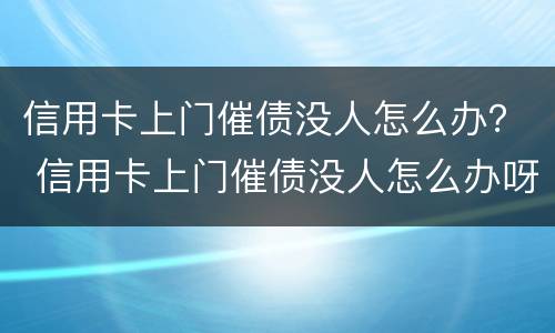 信用卡上门催债没人怎么办？ 信用卡上门催债没人怎么办呀