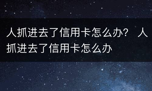 人抓进去了信用卡怎么办？ 人抓进去了信用卡怎么办