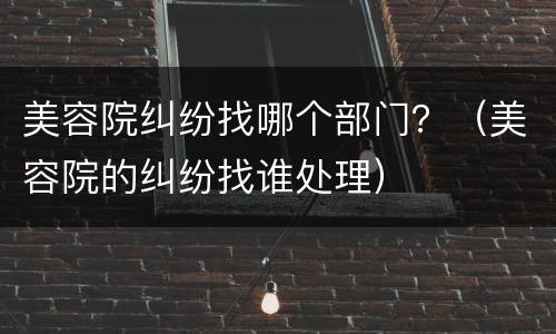 美容院纠纷找哪个部门？（美容院的纠纷找谁处理）