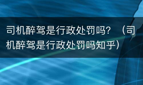 司机醉驾是行政处罚吗？（司机醉驾是行政处罚吗知乎）