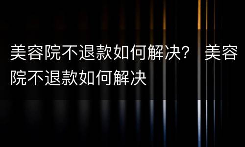 美容院不退款如何解决？ 美容院不退款如何解决
