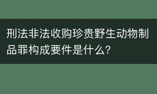 刑法非法收购珍贵野生动物制品罪构成要件是什么？