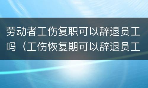 劳动者工伤复职可以辞退员工吗（工伤恢复期可以辞退员工吗）