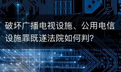 破坏广播电视设施、公用电信设施罪既遂法院如何判？