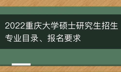 2022重庆大学硕士研究生招生专业目录、报名要求