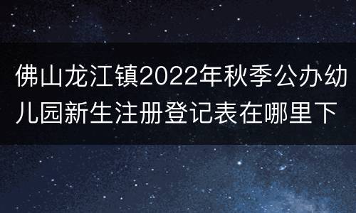 佛山龙江镇2022年秋季公办幼儿园新生注册登记表在哪里下载？