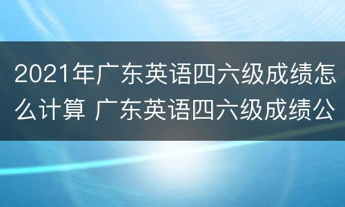 2021年广东英语四六级成绩怎么计算 广东英语四六级成绩公布时间2021