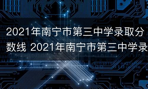 2021年南宁市第三中学录取分数线 2021年南宁市第三中学录取分数线表