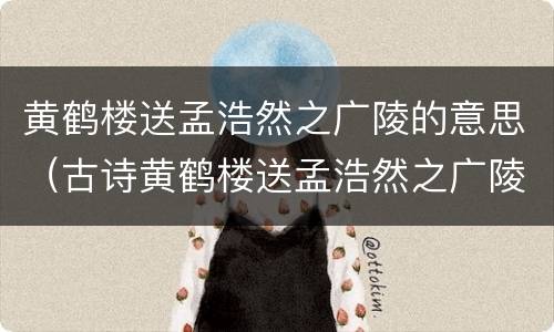 黄鹤楼送孟浩然之广陵的意思（古诗黄鹤楼送孟浩然之广陵的意思）