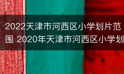 2022天津市河西区小学划片范围 2020年天津市河西区小学划片