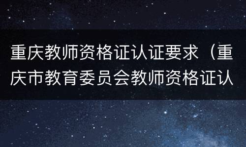 重庆教师资格证认证要求（重庆市教育委员会教师资格证认定）