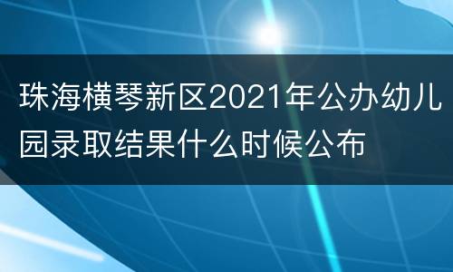 珠海横琴新区2021年公办幼儿园录取结果什么时候公布