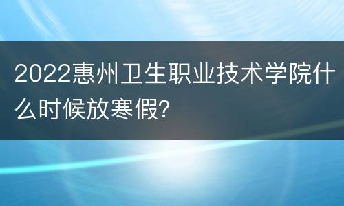 2022惠州卫生职业技术学院什么时候放寒假？