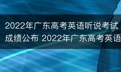 2022年广东高考英语听说考试成绩公布 2022年广东高考英语听说考试成绩公布时间