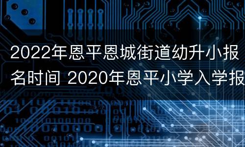 2022年恩平恩城街道幼升小报名时间 2020年恩平小学入学报名