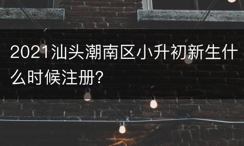 2021汕头潮南区小升初新生什么时候注册？