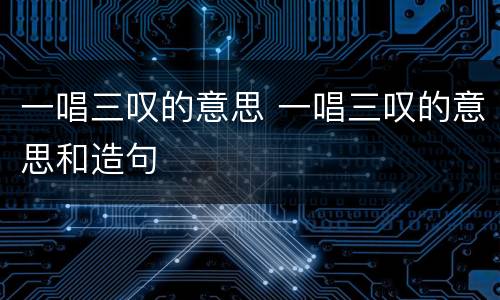 一唱三叹的意思 一唱三叹的意思和造句