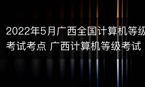 2022年5月广西全国计算机等级考试考点 广西计算机等级考试地点