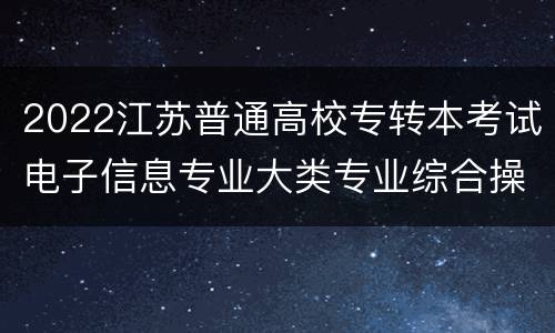 2022江苏普通高校专转本考试电子信息专业大类专业综合操作技能考试地点