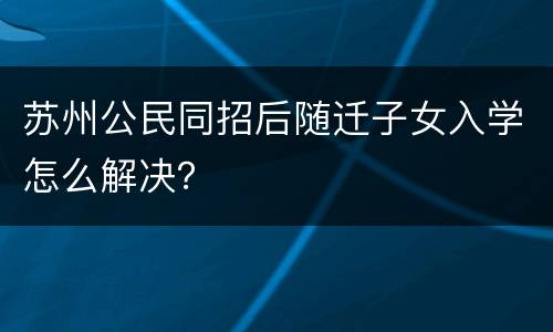 苏州公民同招后随迁子女入学怎么解决？