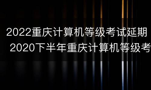 2022重庆计算机等级考试延期 2020下半年重庆计算机等级考试