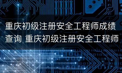 重庆初级注册安全工程师成绩查询 重庆初级注册安全工程师成绩查询时间