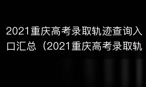 2021重庆高考录取轨迹查询入口汇总（2021重庆高考录取轨迹查询入口汇总图）