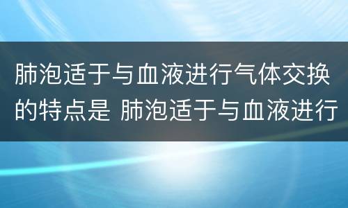 肺泡适于与血液进行气体交换的特点是 肺泡适于与血液进行气体交换的特点是什么