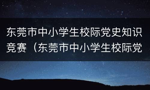 东莞市中小学生校际党史知识竞赛（东莞市中小学生校际党史知识竞赛官网）