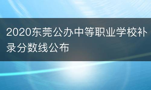 2020东莞公办中等职业学校补录分数线公布