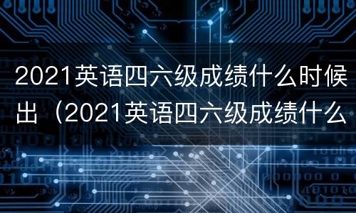 2021英语四六级成绩什么时候出（2021英语四六级成绩什么时候出来）