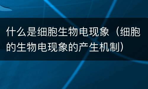 什么是细胞生物电现象（细胞的生物电现象的产生机制）