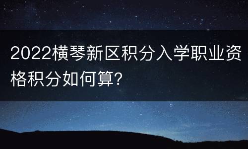 2022横琴新区积分入学职业资格积分如何算？