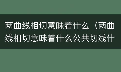 两曲线相切意味着什么（两曲线相切意味着什么公共切线什么意思）