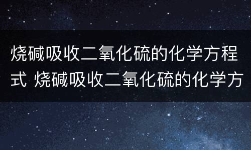烧碱吸收二氧化硫的化学方程式 烧碱吸收二氧化硫的化学方程式是什么