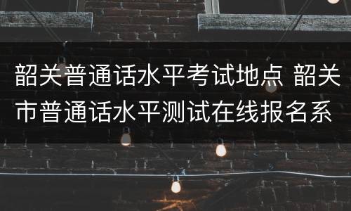 韶关普通话水平考试地点 韶关市普通话水平测试在线报名系统