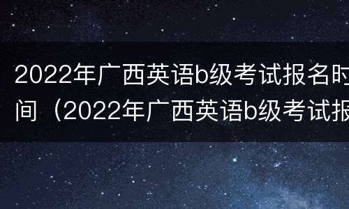 2022年广西英语b级考试报名时间（2022年广西英语b级考试报名时间及条件）