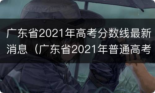 广东省2021年高考分数线最新消息（广东省2021年普通高考分数线）
