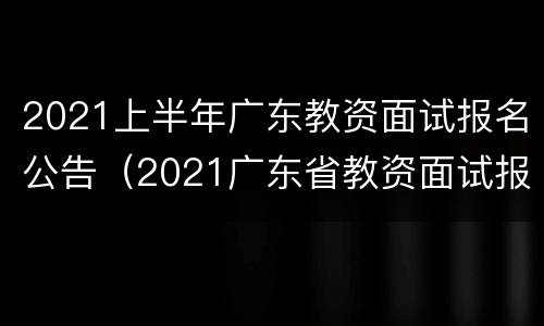 2021上半年广东教资面试报名公告（2021广东省教资面试报名）