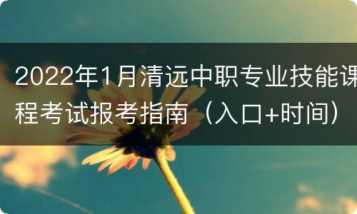 2022年1月清远中职专业技能课程考试报考指南（入口+时间）