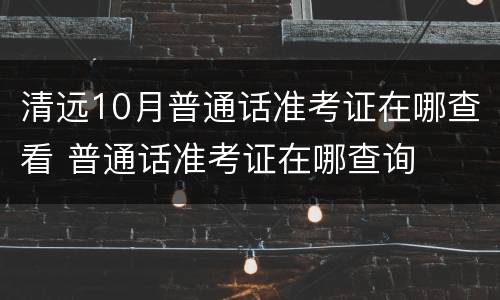清远10月普通话准考证在哪查看 普通话准考证在哪查询