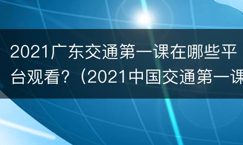 2021广东交通第一课在哪些平台观看?（2021中国交通第一课）